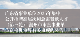 广东省事业单位2025年集中公开招聘高层次和急需紧缺人才（第三轮） 潮州市市直事业单位资格复审等有关事项的公告