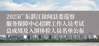 2025广东湛江徐闻县委巡察服务保障中心招聘工作人员考试总成绩及入围体检人员名单公布