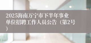 2025海南万宁市下半年事业单位招聘工作人员公告（第2号）