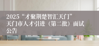 2025“才聚荆楚智汇天门”天门市人才引进（第二批）面试公告