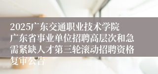 2025广东交通职业技术学院广东省事业单位招聘高层次和急需紧缺人才第三轮滚动招聘资格复审公告