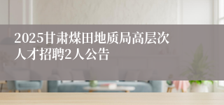 2025甘肃煤田地质局高层次人才招聘2人公告