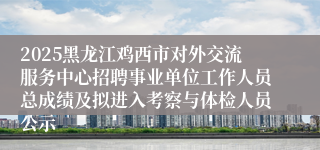2025黑龙江鸡西市对外交流服务中心招聘事业单位工作人员总成绩及拟进入考察与体检人员公示