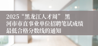 2025“黑龙江人才周” 黑河市市直事业单位招聘笔试成绩最低合格分数线的通知