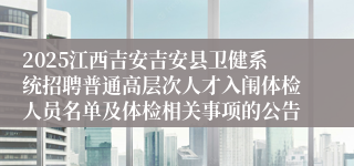 2025江西吉安吉安县卫健系统招聘普通高层次人才入闱体检人员名单及体检相关事项的公告
