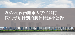 2025河南南阳市大学生乡村医生专项计划招聘体检递补公告