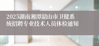 2025湖南湘潭韶山市卫健系统招聘专业技术人员体检通知