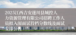 2025江西吉安遂川县城控人力资源管理有限公司招聘工作人员拟入闱面试投档分数线及面试安排公告