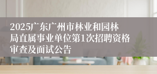 2025广东广州市林业和园林局直属事业单位第1次招聘资格审查及面试公告