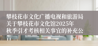 攀枝花市文化广播电视和旅游局关于攀枝花市文化馆2025年秋季引才考核相关事宜的补充公告