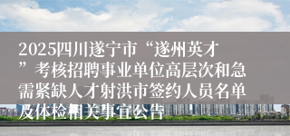 2025四川遂宁市“遂州英才”考核招聘事业单位高层次和急需紧缺人才射洪市签约人员名单及体检相关事宜公告