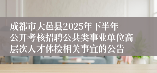 成都市大邑县2025年下半年公开考核招聘公共类事业单位高层次人才体检相关事宜的公告