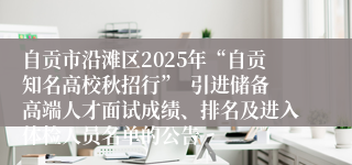 自贡市沿滩区2025年“自贡知名高校秋招行”  引进储备高端人才面试成绩、排名及进入体检人员名单的公告