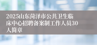 2025山东菏泽市公共卫生临床中心招聘备案制工作人员30人简章