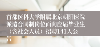 首都医科大学附属北京朝阳医院派遣合同制岗位面向应届毕业生(含社会人员)招聘141人公告