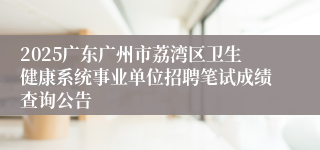2025广东广州市荔湾区卫生健康系统事业单位招聘笔试成绩查询公告