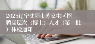 2025辽宁沈阳市苏家屯区招聘高层次（博士）人才（第二批）体检通知