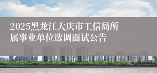 2025黑龙江大庆市工信局所属事业单位选调面试公告