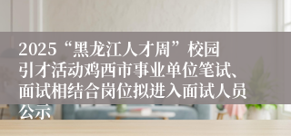2025“黑龙江人才周”校园引才活动鸡西市事业单位笔试、面试相结合岗位拟进入面试人员公示