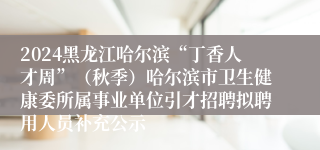 2024黑龙江哈尔滨“丁香人才周”（秋季）哈尔滨市卫生健康委所属事业单位引才招聘拟聘用人员补充公示
