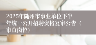 2025年随州市事业单位下半年统一公开招聘资格复审公告(市直岗位)