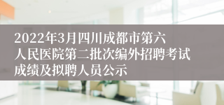2022年3月四川成都市第六人民医院第二批次编外招聘考试成绩及拟聘人员公示