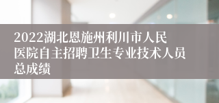 2022湖北恩施州利川市人民医院自主招聘卫生专业技术人员总成绩