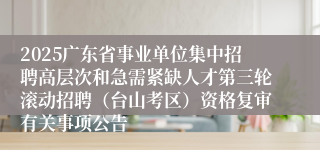 2025广东省事业单位集中招聘高层次和急需紧缺人才第三轮滚动招聘（台山考区）资格复审有关事项公告