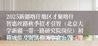 2025新疆喀什地区才聚喀什智惠丝路秋季招才引智（北京大学新疆一带一路研究院岗位）初筛成绩及面试相关事宜公告