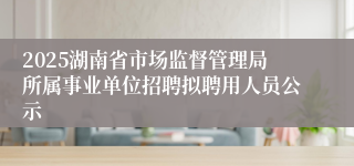 2025湖南省市场监督管理局所属事业单位招聘拟聘用人员公示