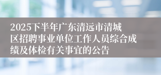 2025下半年广东清远市清城区招聘事业单位工作人员综合成绩及体检有关事宜的公告