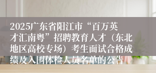 2025广东省阳江市“百万英才汇南粤”招聘教育人才（东北地区高校专场）考生面试合格成绩及入围体检人员名单的公告