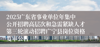 2025广东省事业单位年集中公开招聘高层次和急需紧缺人才第三轮滚动招聘广宁县岗位资格复审公告