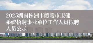 2025湖南株洲市醴陵市卫健系统招聘事业单位工作人员拟聘人员公示