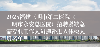 2025福建三明市第二医院（三明市永安总医院）招聘紧缺急需专业工作人员递补进入体检人员名单