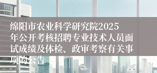 绵阳市农业科学研究院2025年公开考核招聘专业技术人员面试成绩及体检、政审考察有关事项的公告