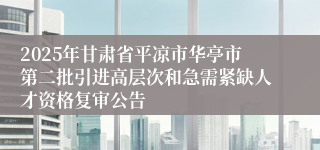 2025年甘肃省平凉市华亭市第二批引进高层次和急需紧缺人才资格复审公告