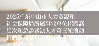 2025广东中山市人力资源和社会保障局所属事业单位招聘高层次和急需紧缺人才第三轮滚动招聘资格复审和直接业务考核有关事项公告