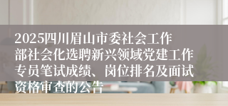 2025四川眉山市委社会工作部社会化选聘新兴领域党建工作专员笔试成绩、岗位排名及面试资格审查的公告