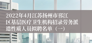 2022年4月江苏扬州市邗江区基层医疗卫生机构招录劳务派遣性质人员拟聘名单（一）