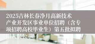 2025吉林长春净月高新技术产业开发区事业单位招聘（含专项招聘高校毕业生）第五批拟聘用人员公示