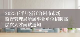 2025下半年浙江台州市市场监督管理局所属事业单位招聘高层次人才面试通知