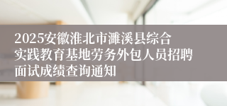 2025安徽淮北市濉溪县综合实践教育基地劳务外包人员招聘面试成绩查询通知