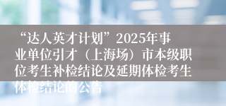 “达人英才计划”2025年事业单位引才（上海场）市本级职位考生补检结论及延期体检考生体检结论的公告