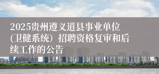 2025贵州遵义道县事业单位(卫健系统）招聘资格复审和后续工作的公告