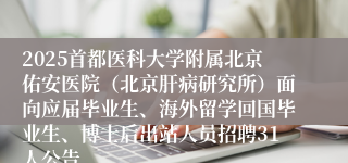 2025首都医科大学附属北京佑安医院（北京肝病研究所）面向应届毕业生、海外留学回国毕业生、博士后出站人员招聘31人公告
