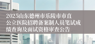 2025山东德州市乐陵市市直公立医院招聘备案制人员笔试成绩查询及面试资格审查公告