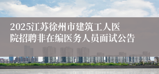2025江苏徐州市建筑工人医院招聘非在编医务人员面试公告