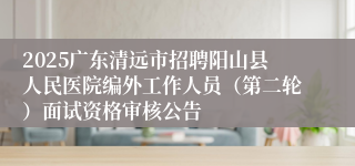 2025广东清远市招聘阳山县人民医院编外工作人员(第二轮)面试资格审核公告