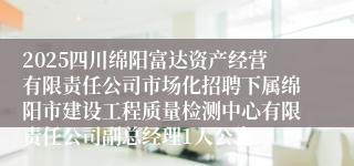 2025四川绵阳富达资产经营有限责任公司市场化招聘下属绵阳市建设工程质量检测中心有限责任公司副总经理1人公告